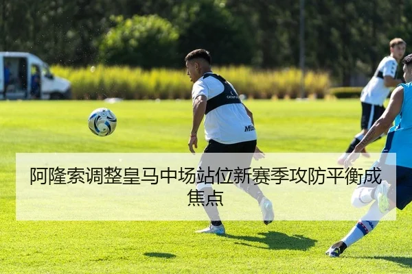 阿隆索调整皇马中场站位新赛季攻防平衡成焦点