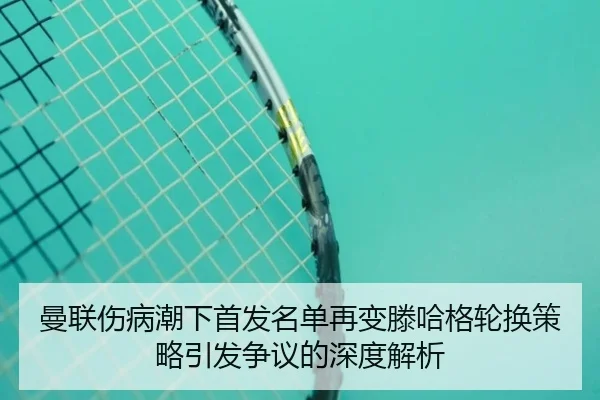 曼联伤病潮下首发名单再变滕哈格轮换策略引发争议的深度解析