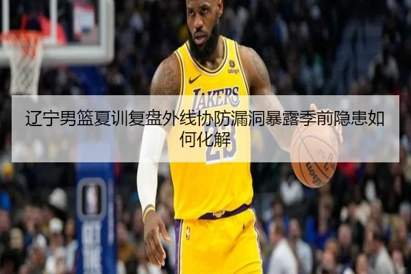 辽宁男篮夏训复盘外线协防漏洞暴露季前隐患如何化解
